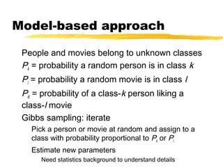 Model-based approach
People and movies belong to unknown classes
Pk = probability a random person is in class k
Pl = probability a random movie is in class l
Pkl = probability of a class-k person liking a
class-l movie
Gibbs sampling: iterate
Pick a person or movie at random and assign to a
class with probability proportional to Pk or Pl
Estimate new parameters
Need statistics background to understand details
 
