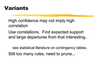 Variants
High confidence may not imply high
correlation
Use correlations. Find expected support
and large departures from that interesting..
see statistical literature on contingency tables.
Still too many rules, need to prune...
 