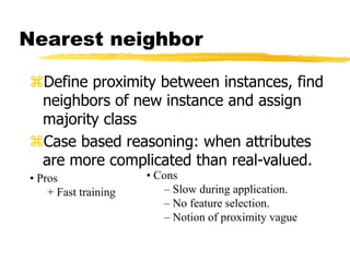 Define proximity between instances, find
neighbors of new instance and assign
majority class
Case based reasoning: when attributes
are more complicated than real-valued.
Nearest neighbor
• Cons
– Slow during application.
– No feature selection.
– Notion of proximity vague
• Pros
+ Fast training
 