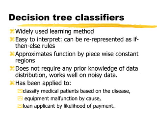Decision tree classifiers
Widely used learning method
Easy to interpret: can be re-represented as if-
then-else rules
Approximates function by piece wise constant
regions
Does not require any prior knowledge of data
distribution, works well on noisy data.
Has been applied to:
classify medical patients based on the disease,
 equipment malfunction by cause,
loan applicant by likelihood of payment.
 