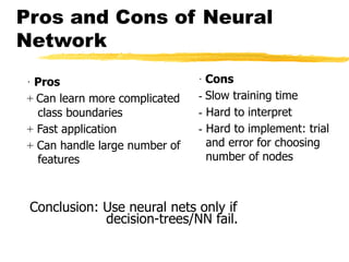 Pros and Cons of Neural
Network
· Cons
- Slow training time
- Hard to interpret
- Hard to implement: trial
and error for choosing
number of nodes
· Pros
+ Can learn more complicated
class boundaries
+ Fast application
+ Can handle large number of
features
Conclusion: Use neural nets only if
decision-trees/NN fail.
 