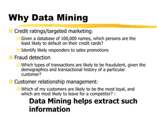 Why Data Mining
 Credit ratings/targeted marketing:
Given a database of 100,000 names, which persons are the
least likely to default on their credit cards?
Identify likely responders to sales promotions
 Fraud detection
Which types of transactions are likely to be fraudulent, given the
demographics and transactional history of a particular
customer?
 Customer relationship management:
Which of my customers are likely to be the most loyal, and
which are most likely to leave for a competitor? :
Data Mining helps extract such
information
 