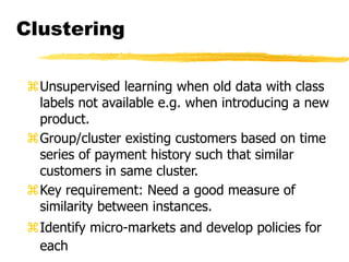 Clustering
Unsupervised learning when old data with class
labels not available e.g. when introducing a new
product.
Group/cluster existing customers based on time
series of payment history such that similar
customers in same cluster.
Key requirement: Need a good measure of
similarity between instances.
Identify micro-markets and develop policies for
each
 