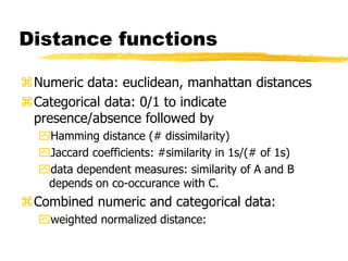 Distance functions
Numeric data: euclidean, manhattan distances
Categorical data: 0/1 to indicate
presence/absence followed by
Hamming distance (# dissimilarity)
Jaccard coefficients: #similarity in 1s/(# of 1s)
data dependent measures: similarity of A and B
depends on co-occurance with C.
Combined numeric and categorical data:
weighted normalized distance:
 