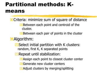Partitional methods: K-
means
Criteria: minimize sum of square of distance
Between each point and centroid of the
cluster.
Between each pair of points in the cluster
Algorithm:
Select initial partition with K clusters:
random, first K, K separated points
Repeat until stabilization:
Assign each point to closest cluster center
Generate new cluster centers
Adjust clusters by merging/splitting
 
