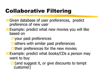 Collaborative Filtering
Given database of user preferences, predict
preference of new user
Example: predict what new movies you will like
based on
your past preferences
others with similar past preferences
their preferences for the new movies
Example: predict what books/CDs a person may
want to buy
(and suggest it, or give discounts to tempt
customer)
 