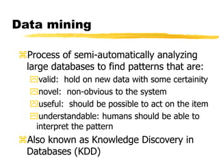 Data mining
Process of semi-automatically analyzing
large databases to find patterns that are:
valid: hold on new data with some certainity
novel: non-obvious to the system
useful: should be possible to act on the item
understandable: humans should be able to
interpret the pattern
Also known as Knowledge Discovery in
Databases (KDD)
 
