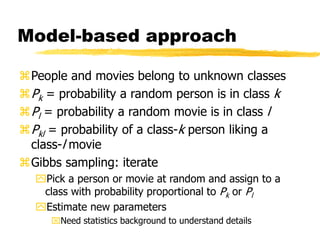 Model-based approach
People and movies belong to unknown classes
Pk = probability a random person is in class k
Pl = probability a random movie is in class l
Pkl = probability of a class-k person liking a
class-l movie
Gibbs sampling: iterate
Pick a person or movie at random and assign to a
class with probability proportional to Pk or Pl
Estimate new parameters
Need statistics background to understand details
 