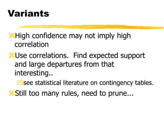 Variants
High confidence may not imply high
correlation
Use correlations. Find expected support
and large departures from that
interesting..
see statistical literature on contingency tables.
Still too many rules, need to prune...
 