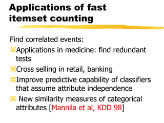 Applications of fast
itemset counting
Find correlated events:
Applications in medicine: find redundant
tests
Cross selling in retail, banking
Improve predictive capability of classifiers
that assume attribute independence
 New similarity measures of categorical
attributes [Mannila et al, KDD 98]
 