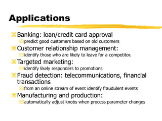 Applications
Banking: loan/credit card approval
predict good customers based on old customers
Customer relationship management:
identify those who are likely to leave for a competitor.
Targeted marketing:
identify likely responders to promotions
Fraud detection: telecommunications, financial
transactions
from an online stream of event identify fraudulent events
Manufacturing and production:
automatically adjust knobs when process parameter changes
 
