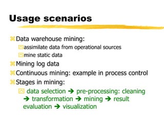Usage scenarios
Data warehouse mining:
assimilate data from operational sources
mine static data
Mining log data
Continuous mining: example in process control
Stages in mining:
 data selection  pre-processing: cleaning
 transformation  mining  result
evaluation  visualization
 