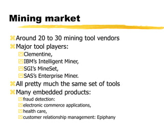 Mining market
Around 20 to 30 mining tool vendors
Major tool players:
Clementine,
IBM’s Intelligent Miner,
SGI’s MineSet,
SAS’s Enterprise Miner.
All pretty much the same set of tools
Many embedded products:
fraud detection:
electronic commerce applications,
health care,
customer relationship management: Epiphany
 