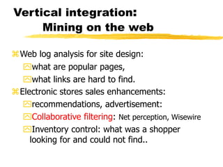 Vertical integration:
Mining on the web
Web log analysis for site design:
what are popular pages,
what links are hard to find.
Electronic stores sales enhancements:
recommendations, advertisement:
Collaborative filtering: Net perception, Wisewire
Inventory control: what was a shopper
looking for and could not find..
 