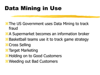 Data Mining in Use
The US Government uses Data Mining to track
fraud
A Supermarket becomes an information broker
Basketball teams use it to track game strategy
Cross Selling
Target Marketing
Holding on to Good Customers
Weeding out Bad Customers
 