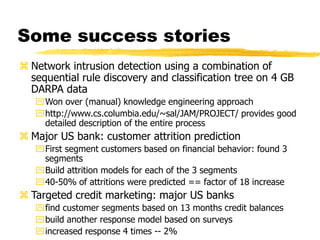 Some success stories
 Network intrusion detection using a combination of
sequential rule discovery and classification tree on 4 GB
DARPA data
Won over (manual) knowledge engineering approach
http://www.cs.columbia.edu/~sal/JAM/PROJECT/ provides good
detailed description of the entire process
 Major US bank: customer attrition prediction
First segment customers based on financial behavior: found 3
segments
Build attrition models for each of the 3 segments
40-50% of attritions were predicted == factor of 18 increase
 Targeted credit marketing: major US banks
find customer segments based on 13 months credit balances
build another response model based on surveys
increased response 4 times -- 2%
 