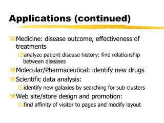 Applications (continued)
Medicine: disease outcome, effectiveness of
treatments
analyze patient disease history: find relationship
between diseases
Molecular/Pharmaceutical: identify new drugs
Scientific data analysis:
identify new galaxies by searching for sub clusters
Web site/store design and promotion:
find affinity of visitor to pages and modify layout
 