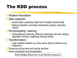 The KDD process
 Problem fomulation
 Data collection
subset data: sampling might hurt if highly skewed data
feature selection: principal component analysis, heuristic
search
 Pre-processing: cleaning
name/address cleaning, different meanings (annual, yearly),
duplicate removal, supplying missing values
 Transformation:
map complex objects e.g. time series data to features e.g.
frequency
 Choosing mining task and mining method:
 Result evaluation and Visualization:
Knowledge discovery is an iterative process
 