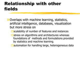 Relationship with other
fields
Overlaps with machine learning, statistics,
artificial intelligence, databases, visualization
but more stress on
scalability of number of features and instances
stress on algorithms and architectures whereas
foundations of methods and formulations provided
by statistics and machine learning.
automation for handling large, heterogeneous data
 