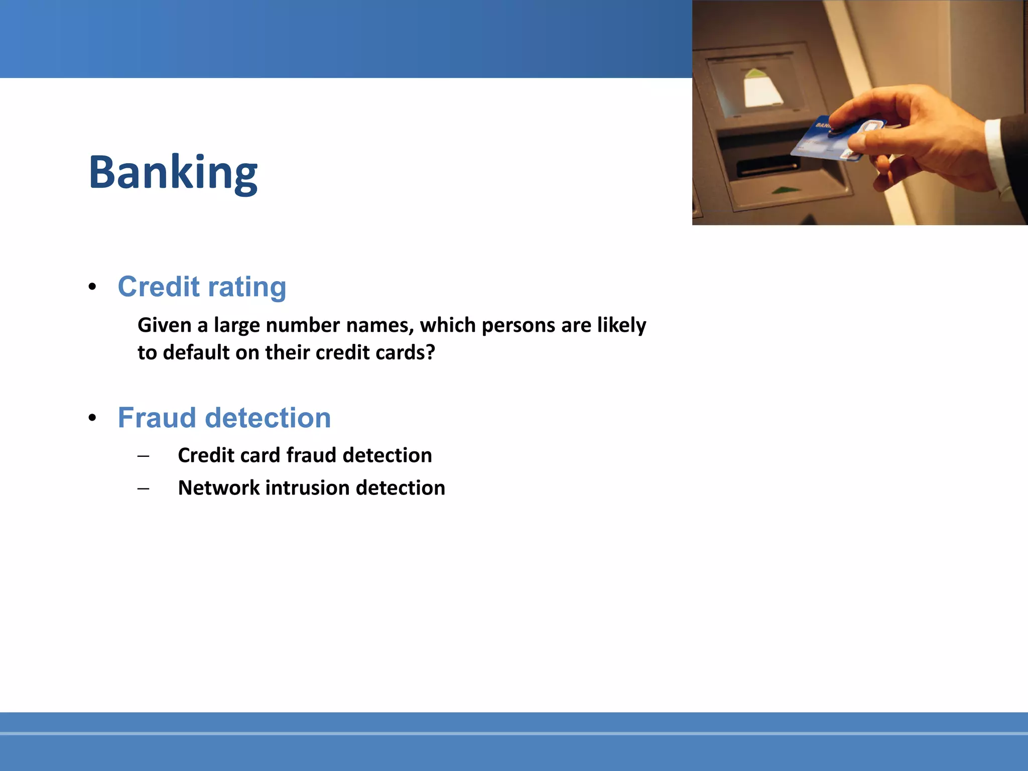Banking

• Credit rating
   Given a large number names, which persons are likely
   to default on their credit cards?

• Fraud detection
   −   Credit card fraud detection
   −   Network intrusion detection
 