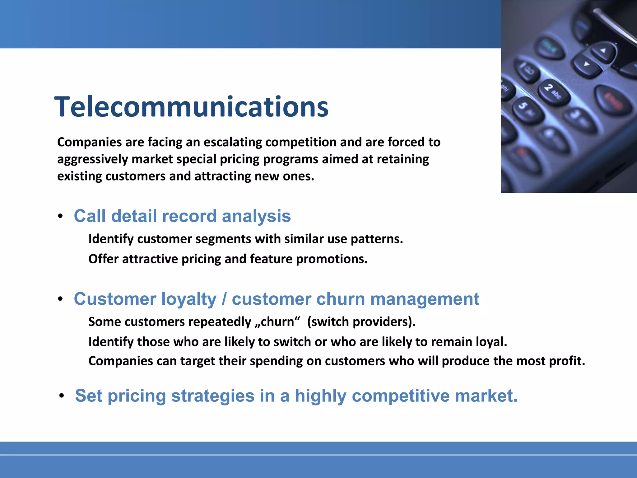 Telecommunications
Companies are facing an escalating competition and are forced to
aggressively market special pricing programs aimed at retaining
existing customers and attracting new ones.

• Call detail record analysis
     Identify customer segments with similar use patterns.
     Offer attractive pricing and feature promotions.

• Customer loyalty / customer churn management
     Some customers repeatedly „churn“ (switch providers).
     Identify those who are likely to switch or who are likely to remain loyal.
     Companies can target their spending on customers who will produce the most profit.

• Set pricing strategies in a highly competitive market.
 