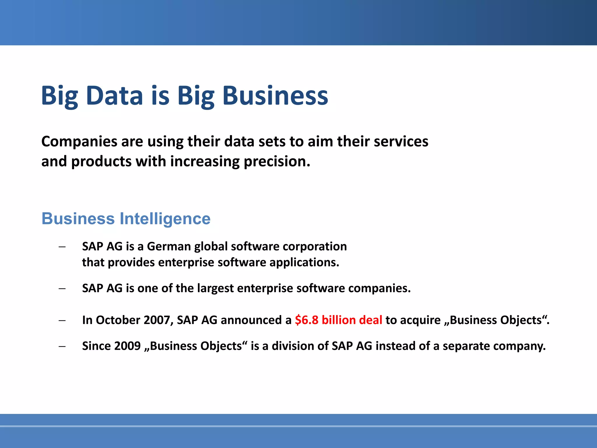 Big Data is Big Business
Companies are using their data sets to aim their services
and products with increasing precision.


Business Intelligence
  −   SAP AG is a German global software corporation
      that provides enterprise software applications.
  −   SAP AG is one of the largest enterprise software companies.

  −   In October 2007, SAP AG announced a $6.8 billion deal to acquire „Business Objects“.
  −   Since 2009 „Business Objects“ is a division of SAP AG instead of a separate company.
 
