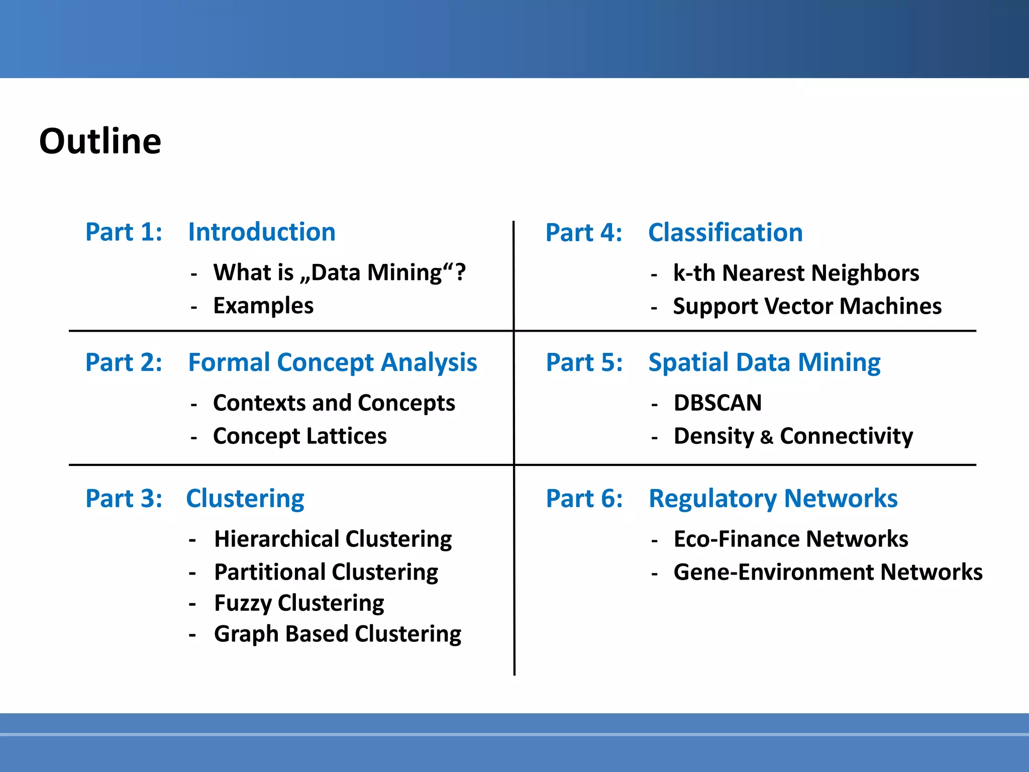 Outline

  Part 1: Introduction                  Part 4: Classification
          - What is „Data Mining“ ?             - k-th Nearest Neighbors
          - Examples                            - Support Vector Machines

  Part 2: Formal Concept Analysis       Part 5: Spatial Data Mining
          - Contexts and Concepts                - DBSCAN
          - Concept Lattices                     - Density & Connectivity

  Part 3: Clustering                    Part 6: Regulatory Networks
          -   Hierarchical Clustering            - Eco-Finance Networks
          -   Partitional Clustering             - Gene-Environment Networks
          -   Fuzzy Clustering
          -   Graph Based Clustering
 