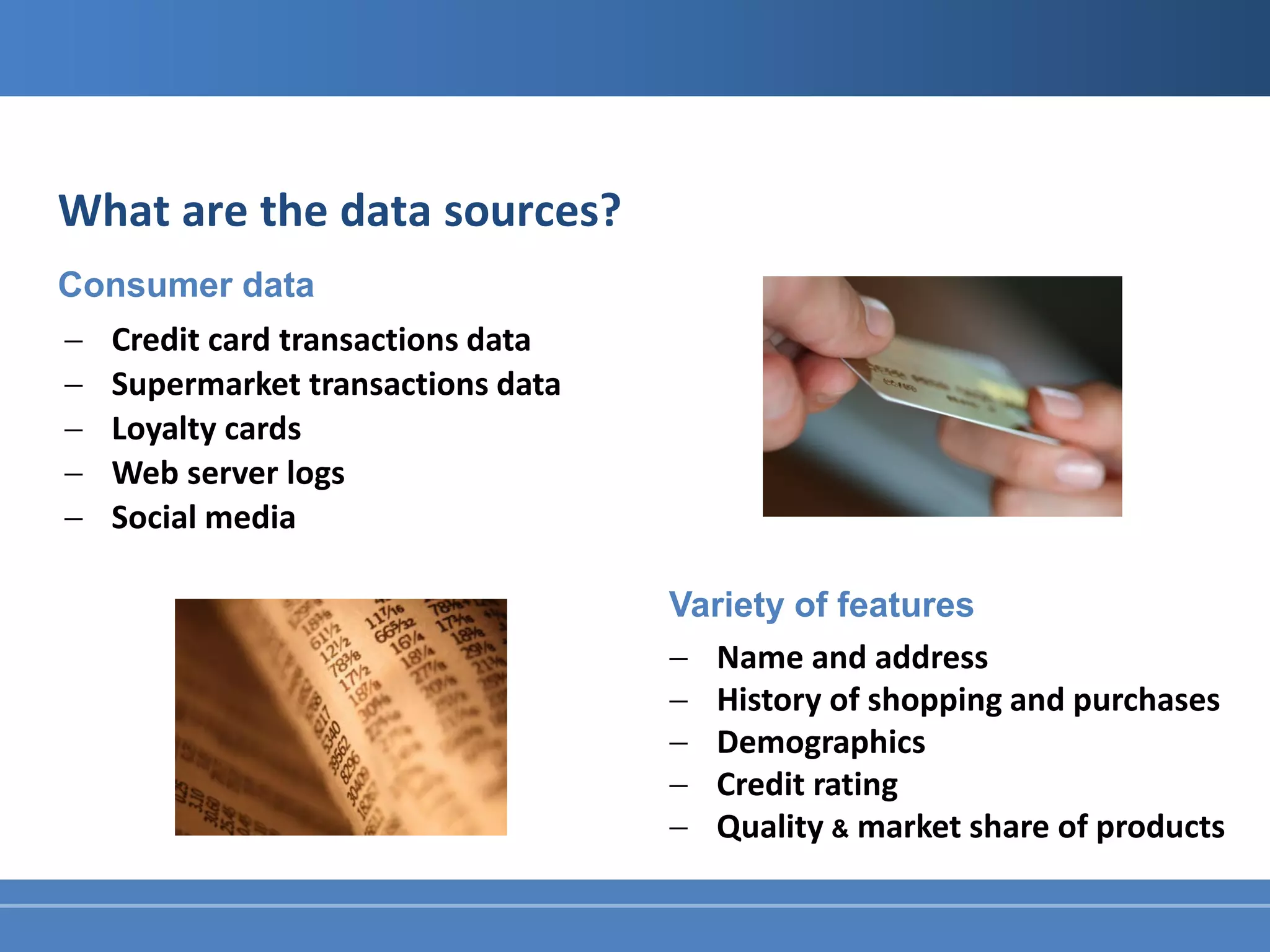 What are the data sources?
Consumer data
−   Credit card transactions data
−   Supermarket transactions data
−   Loyalty cards
−   Web server logs
−   Social media

                                    Variety of features
                                    − Name and address
                                    − History of shopping and purchases
                                    − Demographics
                                    − Credit rating
                                    − Quality & market share of products
 