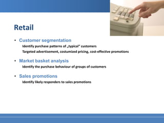 Retail
• Customer segmentation
   Identify purchase patterns of „typical“ customers
   Targeted advertisement, costumized pricing, cost-effective promotions

• Market basket analysis
   Identify the purchase behaviour of groups of customers

• Sales promotions
   Identify likely responders to sales promotions
 