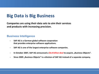 Big Data is Big Business
Companies are using their data sets to aim their services
and products with increasing precision.


Business Intelligence
  −   SAP AG is a German global software corporation
      that provides enterprise software applications.
  −   SAP AG is one of the largest enterprise software companies.

  −   In October 2007, SAP AG announced a $6.8 billion deal to acquire „Business Objects“.
  −   Since 2009 „Business Objects“ is a division of SAP AG instead of a separate company.
 