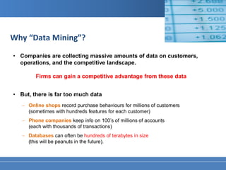 Why “Data Mining”?
• Companies are collecting massive amounts of data on customers,
  operations, and the competitive landscape.

        Firms can gain a competitive advantage from these data


• But, there is far too much data
   − Online shops record purchase behaviours for millions of customers
     (sometimes with hundreds features for each customer)
   − Phone companies keep info on 100’s of millions of accounts
     (each with thousands of transactions)
   − Databases can often be hundreds of terabytes in size
     (this will be peanuts in the future).
 