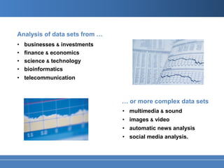 Analysis of data sets from …
•   businesses & investments
•   finance & economics
•   science & technology
•   bioinformatics
• telecommunication



                               … or more complex data sets
                               • multimedia & sound
                               • images & video
                               • automatic news analysis
                               • social media analysis.
 