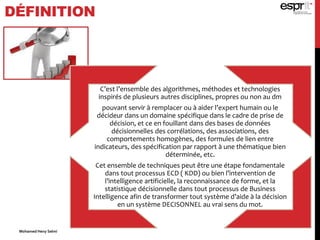 DÉFINITION
C’est l’ensemble des algorithmes, méthodes et technologies
inspirés de plusieurs autres disciplines, propres ou non au dm
pouvant servir à remplacer ou à aider l’expert humain ou le
décideur dans un domaine spécifique dans le cadre de prise de
décision, et ce en fouillant dans des bases de données
décisionnelles des corrélations, des associations, des
comportements homogènes, des formules de lien entre
indicateurs, des spécification par rapport à une thématique bien
déterminée, etc.
Cet ensemble de techniques peut être une étape fondamentale
dans tout processus ECD ( KDD) ou bien l’intervention de
l’intelligence artificielle, la reconnaissance de forme, et la
statistique décisionnelle dans tout processus de Business
Intelligence afin de transformer tout système d’aide à la décision
en un système DECISONNEL au vrai sens du mot.
Mohamed Heny Selmi
 