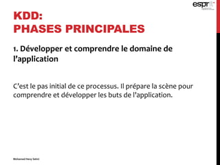 1. Développer et comprendre le domaine de
l’application
C’est le pas initial de ce processus. Il prépare la scène pour
comprendre et développer les buts de l’application.
KDD:
PHASES PRINCIPALES
Mohamed Heny Selmi
 