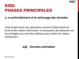 3. Le prétraitement et le nettoyage des données
Cette étape inclut des opérations comme l’enlèvement du
bruit et des valeurs aberrantes -si nécessaire, des décisions sur
les stratégies qui vont être utilisées pour traiter les valeurs
manquants...
KDD:
PHASES PRINCIPALES
Données prétraitées
Mohamed Heny Selmi
 