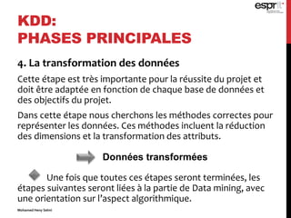 4. La transformation des données
Cette étape est très importante pour la réussite du projet et
doit être adaptée en fonction de chaque base de données et
des objectifs du projet.
Dans cette étape nous cherchons les méthodes correctes pour
représenter les données. Ces méthodes incluent la réduction
des dimensions et la transformation des attributs.
Une fois que toutes ces étapes seront terminées, les
étapes suivantes seront liées à la partie de Data mining, avec
une orientation sur l’aspect algorithmique.
KDD:
PHASES PRINCIPALES
Données transformées
Mohamed Heny Selmi
 