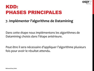 7. Implémenter l’algorithme de Datamining
Dans cette étape nous implémentons les algorithmes de
Datamining choisis dans l’étape antérieure.
Peut être il sera nécessaire d’appliquer l’algorithme plusieurs
fois pour avoir le résultat attendu.
KDD:
PHASES PRINCIPALES
Mohamed Heny Selmi
 