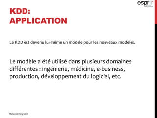 KDD:
APPLICATION
Le KDD est devenu lui-même un modèle pour les nouveaux modèles.
Le modèle a été utilisé dans plusieurs domaines
différentes : ingénierie, médicine, e-business,
production, développement du logiciel, etc.
Mohamed Heny Selmi
 