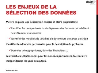 LES ENJEUX DE LA
SÉLECTION DES DONNÉES
Mettre en place une description concise et claire du problème
Identifier les comportements de dépenses des femmes qui achètent
des vêtements saisonniers
Identifier les modèles de la faillite de détenteurs de cartes de crédit
Identifier les données pertinentes pour la description du problème
Données démographiques, données financières…
Les variables sélectionnées pour les données pertinentes doivent être
indépendantes les unes des autres.
Mohamed Heny Selmi
 