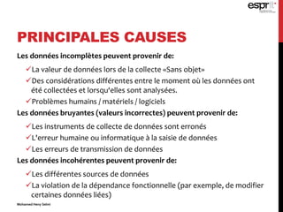 PRINCIPALES CAUSES
Les données incomplètes peuvent provenir de:
La valeur de données lors de la collecte «Sans objet»
Des considérations différentes entre le moment où les données ont
été collectées et lorsqu‘elles sont analysées.
Problèmes humains / matériels / logiciels
Les données bruyantes (valeurs incorrectes) peuvent provenir de:
Les instruments de collecte de données sont erronés
L'erreur humaine ou informatique à la saisie de données
Les erreurs de transmission de données
Les données incohérentes peuvent provenir de:
Les différentes sources de données
La violation de la dépendance fonctionnelle (par exemple, de modifier
certaines données liées)
Mohamed Heny Selmi
 