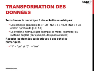 TRANSFORMATION DES
DONNÉES
Transformez le numérique à des échelles numériques
Les échelles salariales de « 100 TND » à « 1000 TND » à un
certain nombre de [0.0, 1.0]
Le système métrique (par exemple, le mètre, kilomètre) au
système anglais (par exemple, des pieds et miles)
Recoder les données catégoriques à des échelles
numériques
"1" = "oui" et "0" = "No"
Mohamed Heny Selmi
 