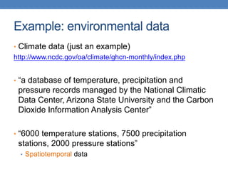 Example: environmental data
• Climate data (just an example)
http://www.ncdc.gov/oa/climate/ghcn-monthly/index.php
• “a database of temperature, precipitation and
pressure records managed by the National Climatic
Data Center, Arizona State University and the Carbon
Dioxide Information Analysis Center”
• “6000 temperature stations, 7500 precipitation
stations, 2000 pressure stations”
• Spatiotemporal data
 