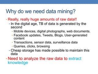 Why do we need data mining?
• Really, really huge amounts of raw data!!
• In the digital age, TB of data is generated by the
second
• Mobile devices, digital photographs, web documents.
• Facebook updates, Tweets, Blogs, User-generated
content
• Transactions, sensor data, surveillance data
• Queries, clicks, browsing
• Cheap storage has made possible to maintain this
data
• Need to analyze the raw data to extract
knowledge
 