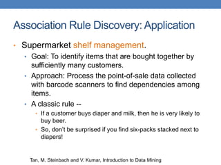Association Rule Discovery: Application
• Supermarket shelf management.
• Goal: To identify items that are bought together by
sufficiently many customers.
• Approach: Process the point-of-sale data collected
with barcode scanners to find dependencies among
items.
• A classic rule --
• If a customer buys diaper and milk, then he is very likely to
buy beer.
• So, don’t be surprised if you find six-packs stacked next to
diapers!
Tan, M. Steinbach and V. Kumar, Introduction to Data Mining
 