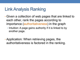 Link Analysis Ranking
• Given a collection of web pages that are linked to
each other, rank the pages according to
importance (authoritativeness) in the graph
• Intuition: A page gains authority if it is linked to by
another page.
• Application: When retrieving pages, the
authoritativeness is factored in the ranking.
 