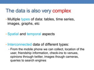 The data is also very complex
• Multiple types of data: tables, time series,
images, graphs, etc
• Spatial and temporal aspects
• Interconnected data of different types:
• From the mobile phone we can collect, location of the
user, friendship information, check-ins to venues,
opinions through twitter, images though cameras,
queries to search engines
 