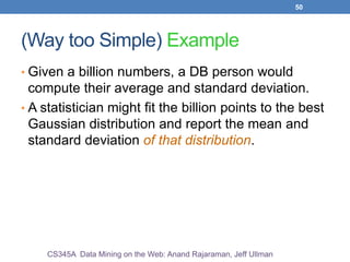 50
(Way too Simple) Example
• Given a billion numbers, a DB person would
compute their average and standard deviation.
• A statistician might fit the billion points to the best
Gaussian distribution and report the mean and
standard deviation of that distribution.
CS345A Data Mining on the Web: Anand Rajaraman, Jeff Ullman
 