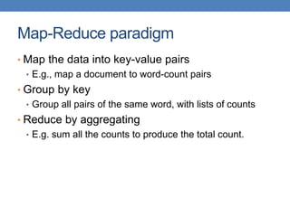Map-Reduce paradigm
• Map the data into key-value pairs
• E.g., map a document to word-count pairs
• Group by key
• Group all pairs of the same word, with lists of counts
• Reduce by aggregating
• E.g. sum all the counts to produce the total count.
 