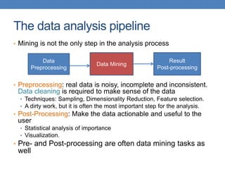 The data analysis pipeline
• Mining is not the only step in the analysis process
• Preprocessing: real data is noisy, incomplete and inconsistent.
Data cleaning is required to make sense of the data
• Techniques: Sampling, Dimensionality Reduction, Feature selection.
• A dirty work, but it is often the most important step for the analysis.
• Post-Processing: Make the data actionable and useful to the
user
• Statistical analysis of importance
• Visualization.
• Pre- and Post-processing are often data mining tasks as
well
Data
Preprocessing
Data Mining
Result
Post-processing
 