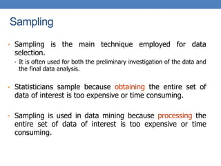 Sampling
• Sampling is the main technique employed for data
selection.
• It is often used for both the preliminary investigation of the data and
the final data analysis.
• Statisticians sample because obtaining the entire set of
data of interest is too expensive or time consuming.
• Sampling is used in data mining because processing the
entire set of data of interest is too expensive or time
consuming.
 